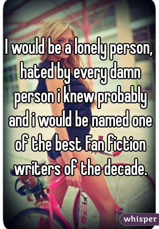 I would be a lonely person, hated by every damn person i knew probably and i would be named one of the best Fan fiction writers of the decade.