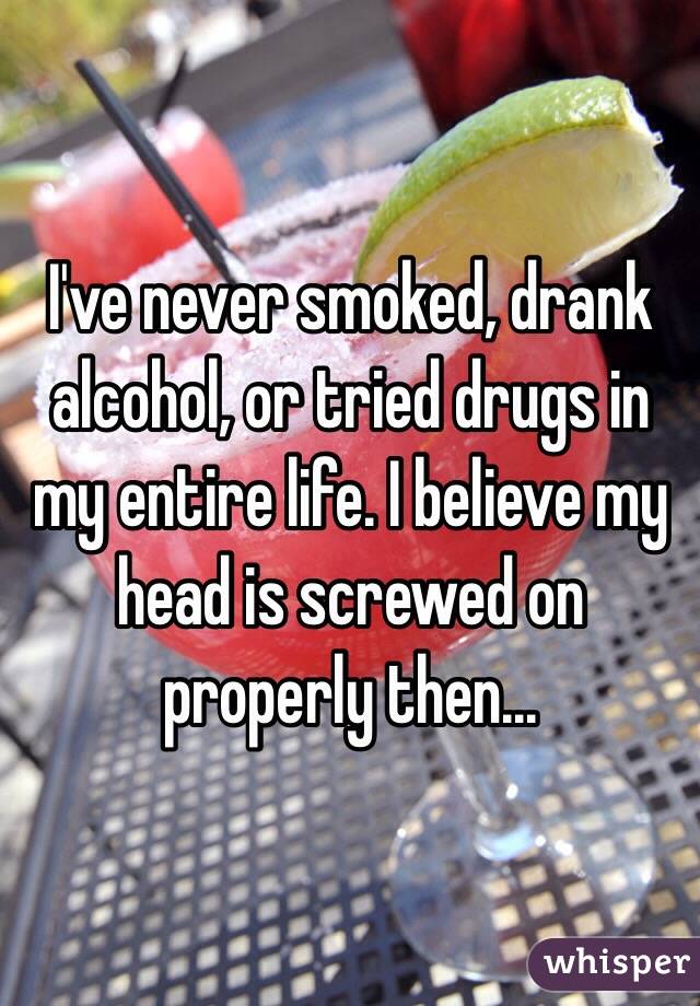 I've never smoked, drank alcohol, or tried drugs in my entire life. I believe my head is screwed on properly then...