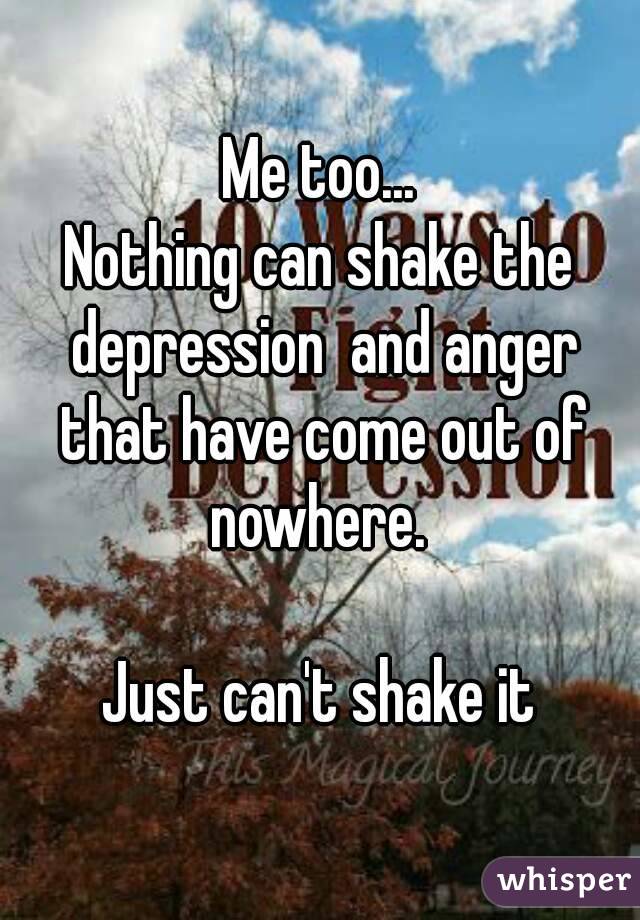 Me too...
Nothing can shake the depression  and anger that have come out of nowhere. 

Just can't shake it