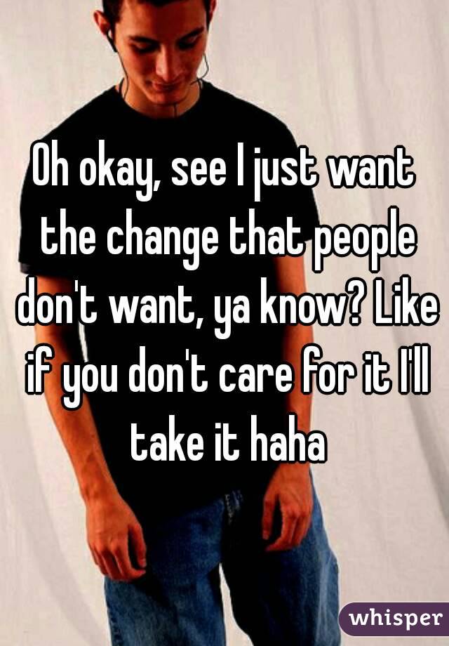 Oh okay, see I just want the change that people don't want, ya know? Like if you don't care for it I'll take it haha