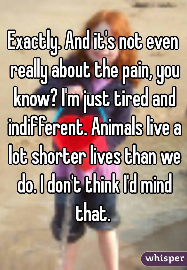 Exactly. And it's not even really about the pain, you know? I'm just tired and indifferent. Animals live a lot shorter lives than we do. I don't think I'd mind that. 
