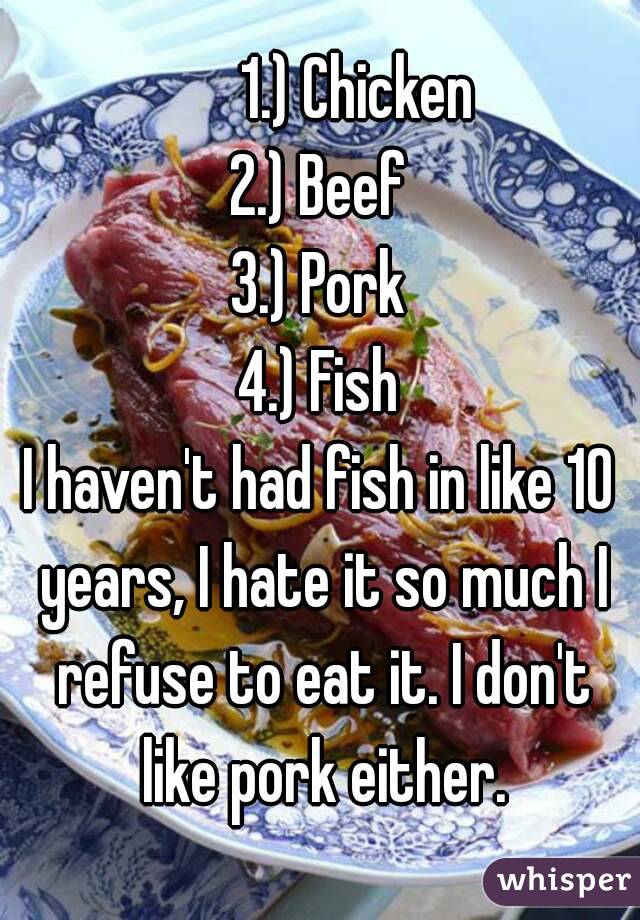        1.) Chicken 
2.) Beef
3.) Pork
4.) Fish
I haven't had fish in like 10 years, I hate it so much I refuse to eat it. I don't like pork either.