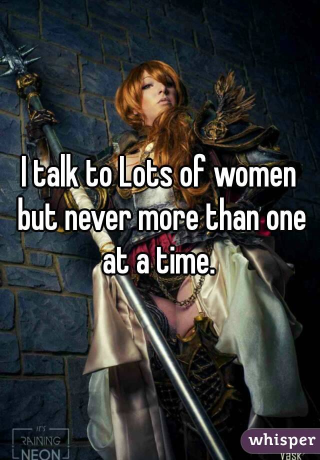 I talk to Lots of women but never more than one at a time. 