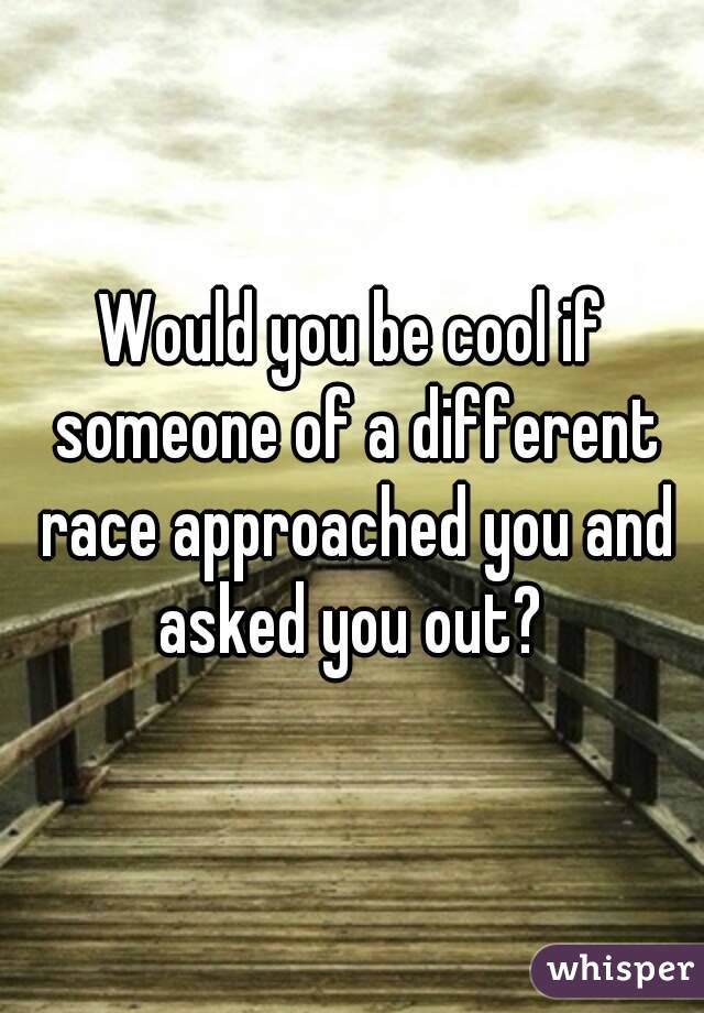 Would you be cool if someone of a different race approached you and asked you out? 