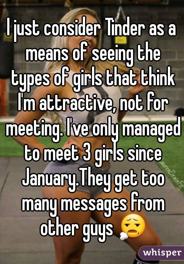 I just consider Tinder as a means of seeing the types of girls that think I'm attractive, not for meeting. I've only managed to meet 3 girls since January.They get too many messages from other guys 😧