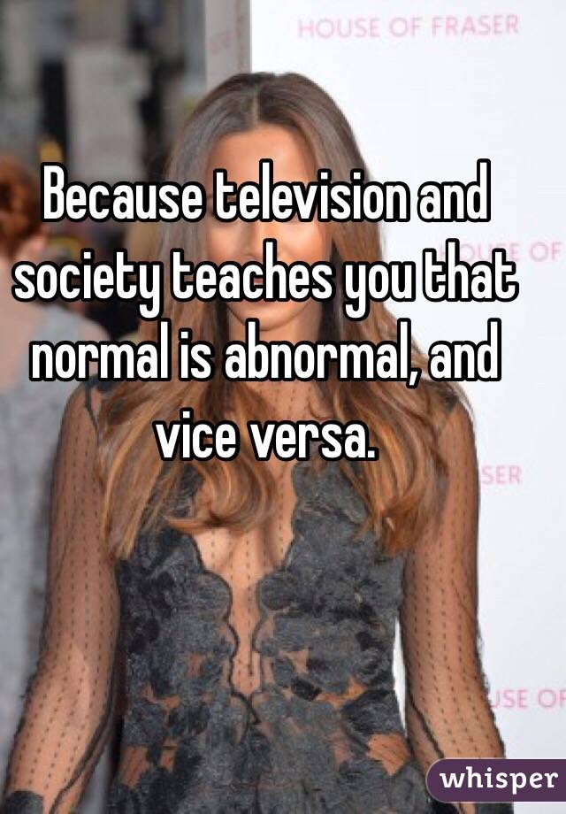 Because television and society teaches you that normal is abnormal, and vice versa.