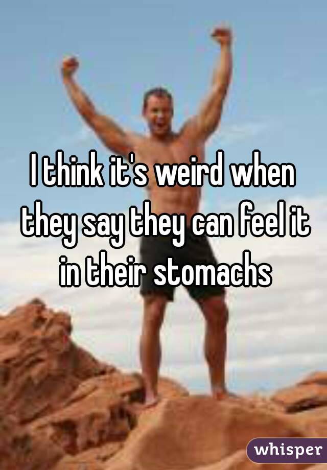 I think it's weird when they say they can feel it in their stomachs