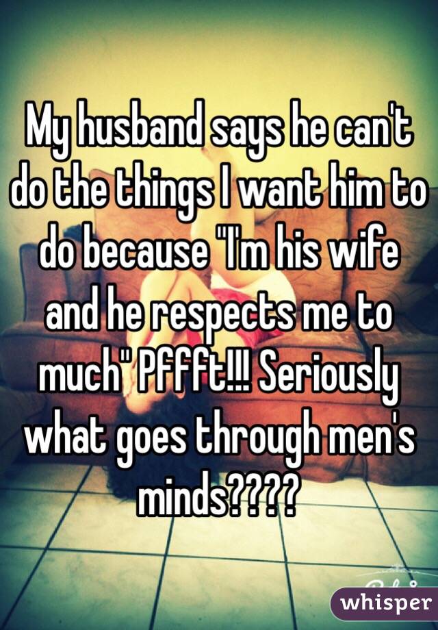 My husband says he can't do the things I want him to do because "I'm his wife and he respects me to much" Pffft!!! Seriously what goes through men's minds???? 