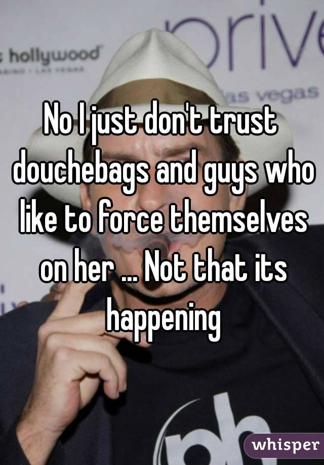 No I just don't trust douchebags and guys who like to force themselves on her ... Not that its happening