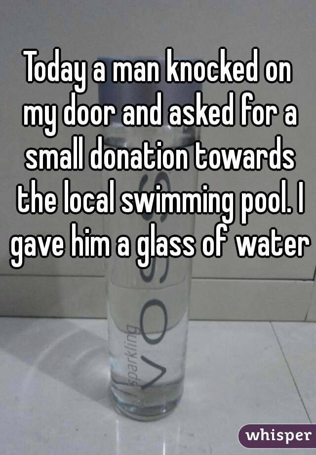 Today a man knocked on my door and asked for a small donation towards the local swimming pool. I gave him a glass of water

