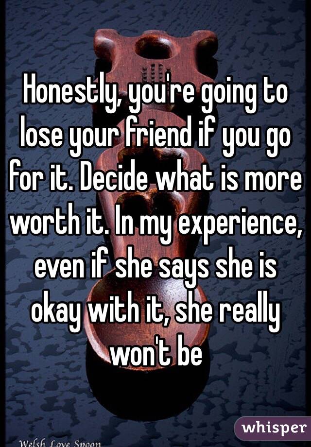 Honestly, you're going to lose your friend if you go for it. Decide what is more worth it. In my experience, even if she says she is okay with it, she really won't be