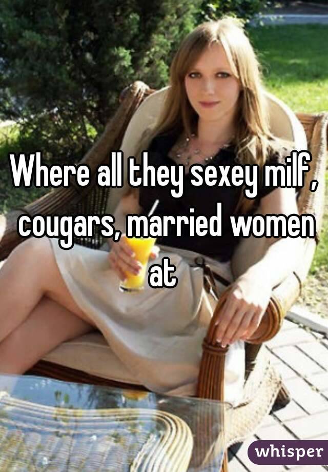 Where all they sexey milf, cougars, married women at 