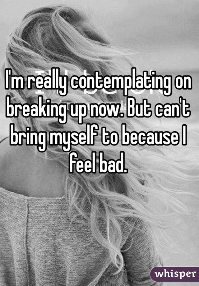 I'm really contemplating on breaking up now. But can't bring myself to because I feel bad.