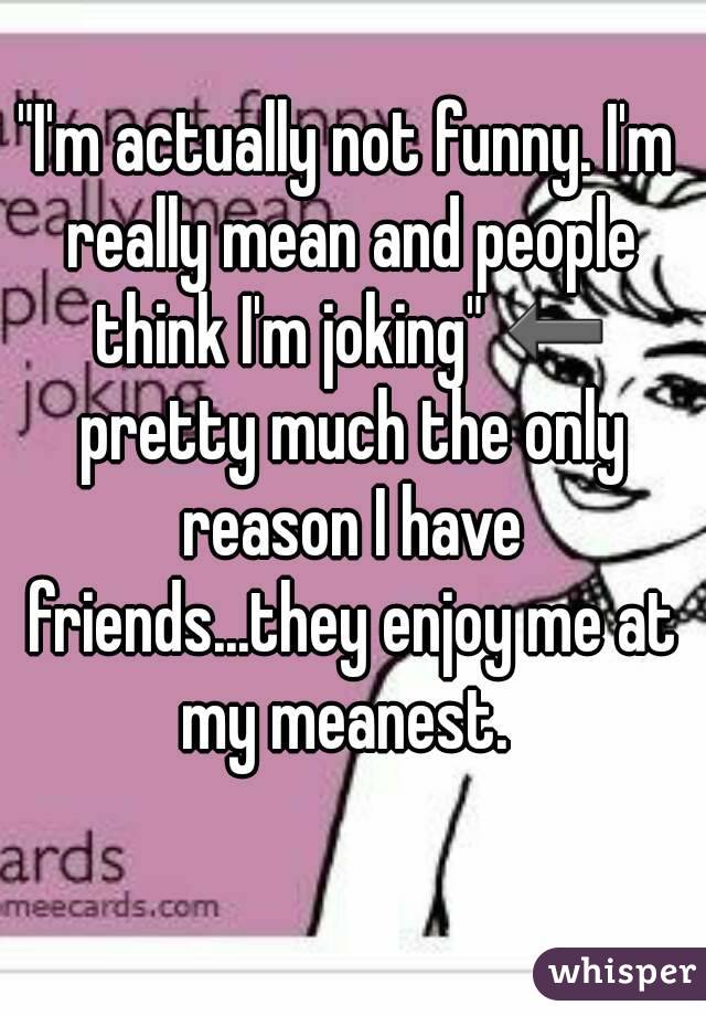 "I'm actually not funny. I'm really mean and people think I'm joking" ⬅ pretty much the only reason I have friends...they enjoy me at my meanest. 