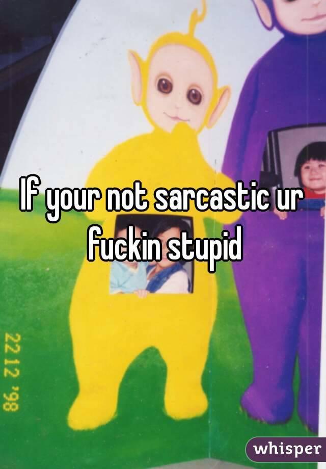 If your not sarcastic ur fuckin stupid