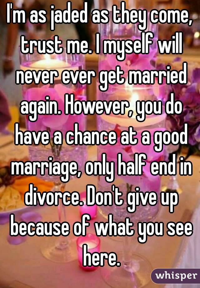 I'm as jaded as they come, trust me. I myself will never ever get married again. However, you do have a chance at a good marriage, only half end in divorce. Don't give up because of what you see here.