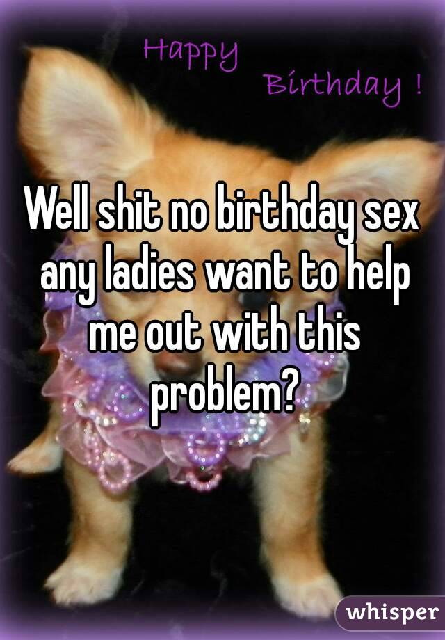 Well shit no birthday sex any ladies want to help me out with this problem?
