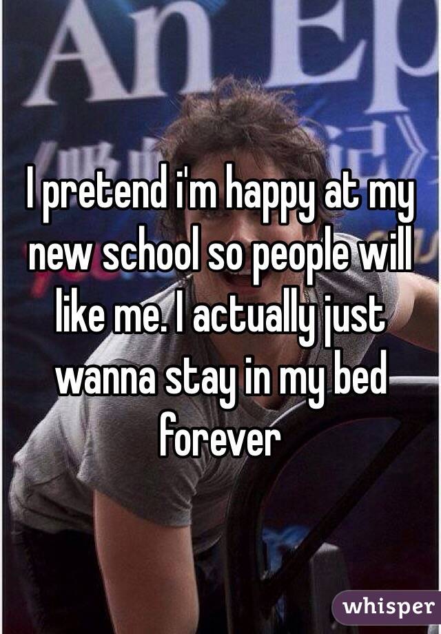 I pretend i'm happy at my new school so people will like me. I actually just wanna stay in my bed forever