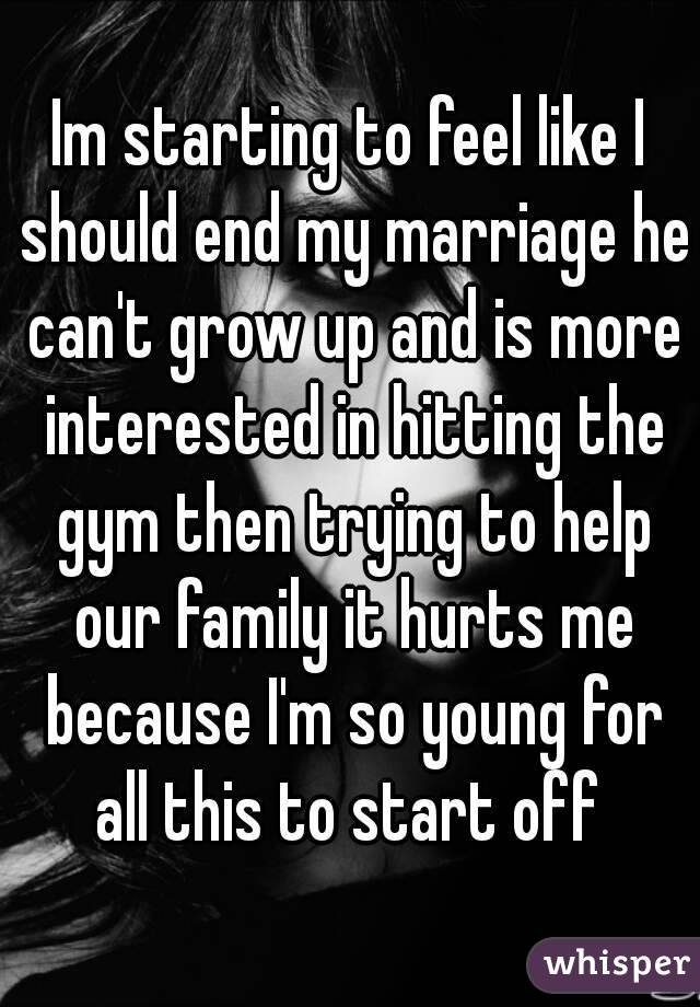 Im starting to feel like I should end my marriage he can't grow up and is more interested in hitting the gym then trying to help our family it hurts me because I'm so young for all this to start off 