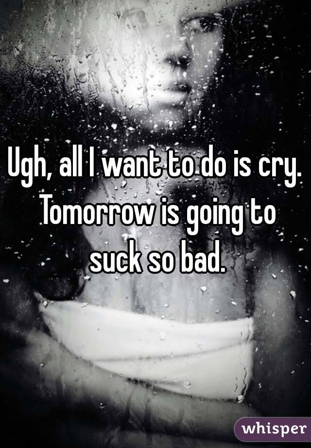 Ugh, all I want to do is cry. Tomorrow is going to suck so bad.