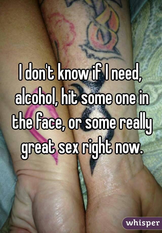 I don't know if I need, alcohol, hit some one in the face, or some really great sex right now.