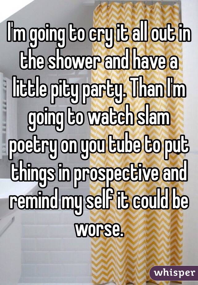 I'm going to cry it all out in the shower and have a little pity party. Than I'm going to watch slam poetry on you tube to put things in prospective and remind my self it could be worse. 