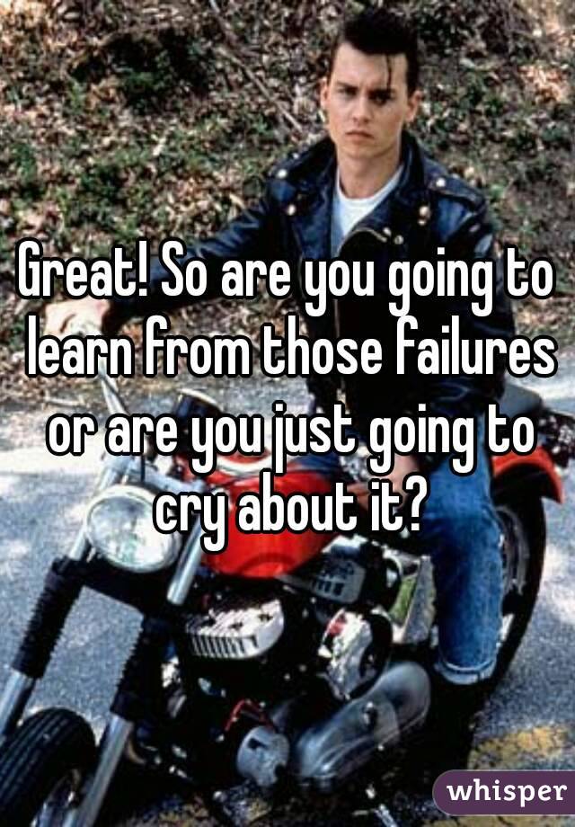 Great! So are you going to learn from those failures or are you just going to cry about it?