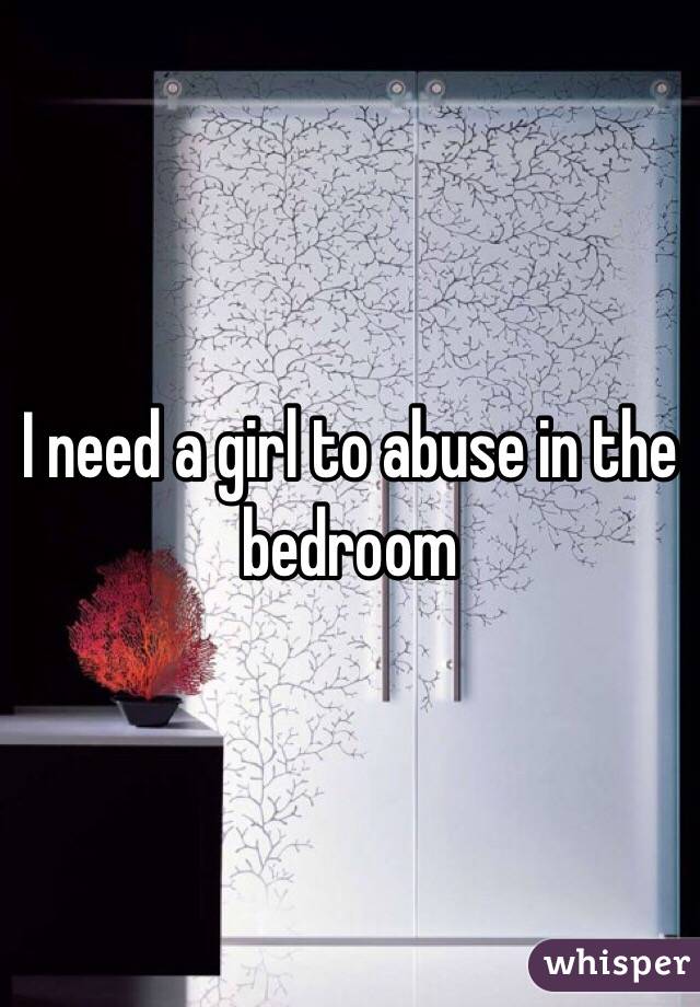 I need a girl to abuse in the bedroom 