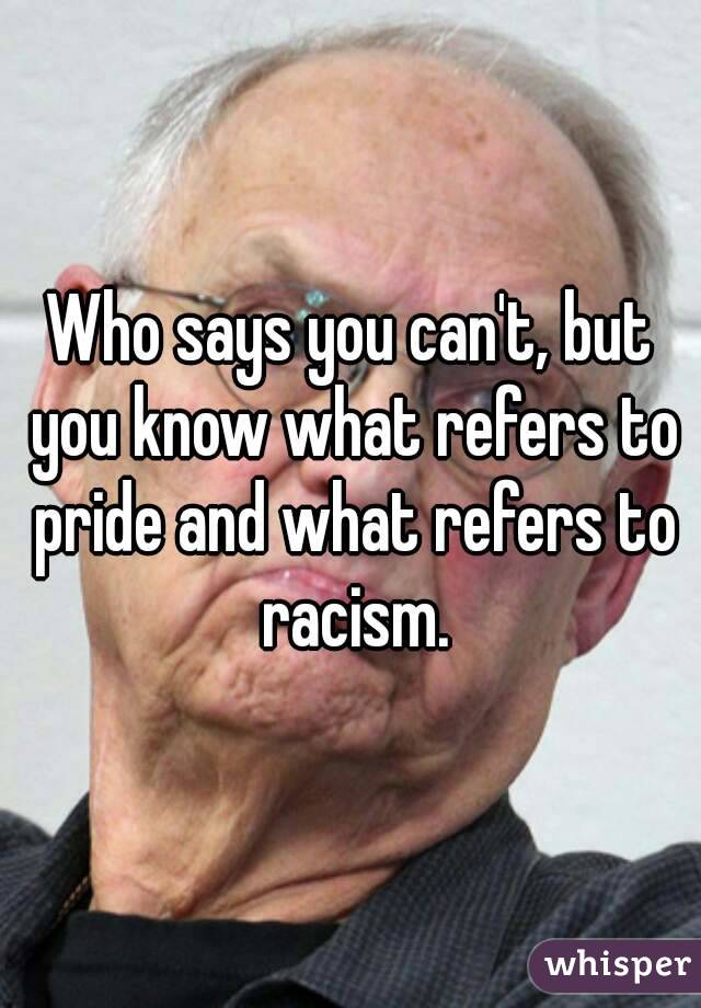 Who says you can't, but you know what refers to pride and what refers to racism.