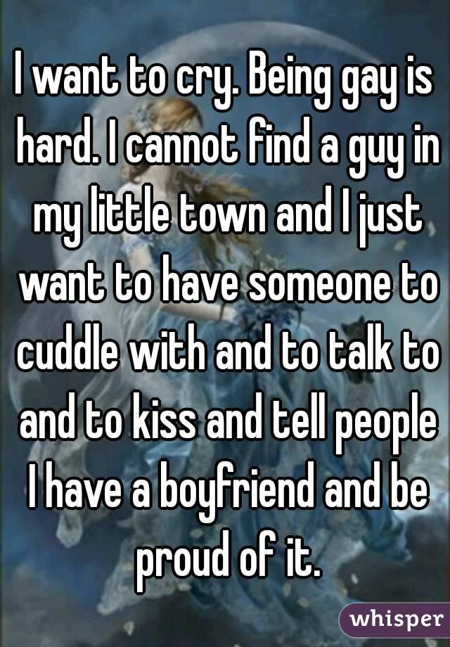 I want to cry. Being gay is hard. I cannot find a guy in my little town and I just want to have someone to cuddle with and to talk to and to kiss and tell people I have a boyfriend and be proud of it.