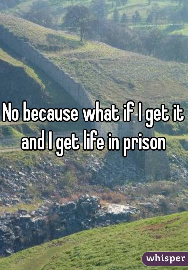 No because what if I get it and I get life in prison 