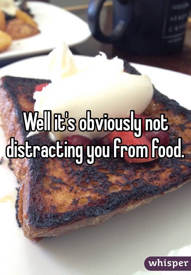 Well it's obviously not distracting you from food.
