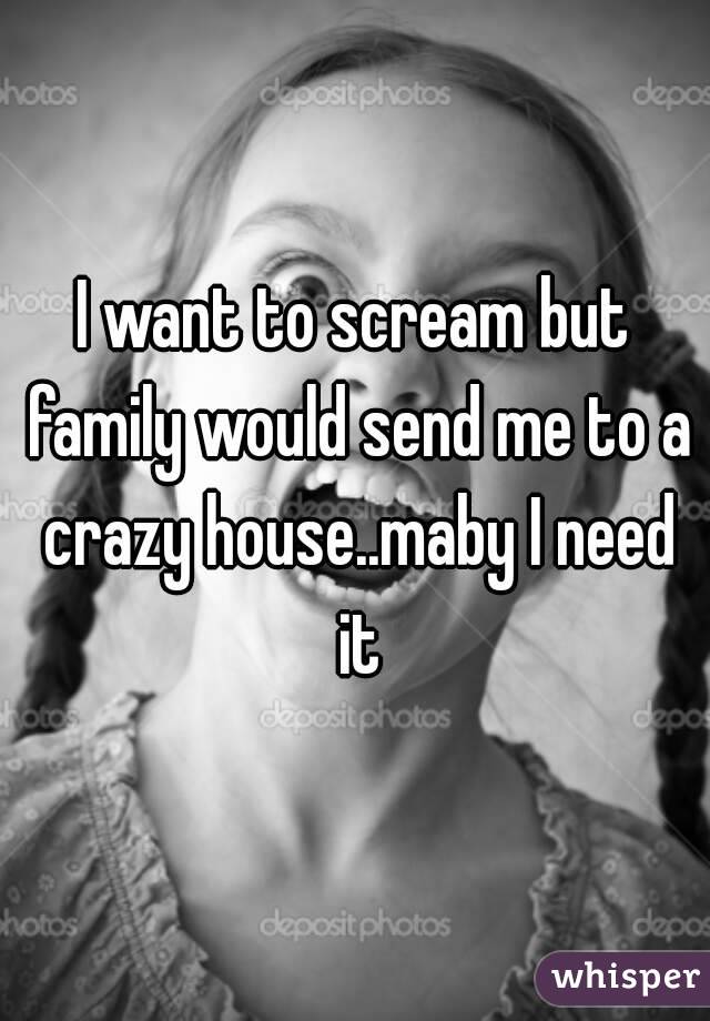 I want to scream but family would send me to a crazy house..maby I need it