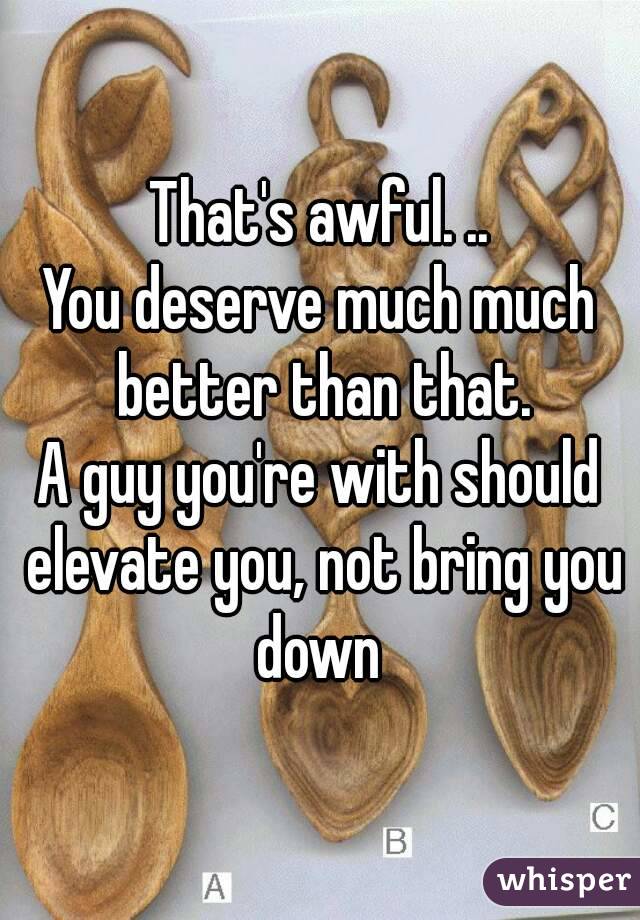 That's awful. ..
You deserve much much better than that.
A guy you're with should elevate you, not bring you down 