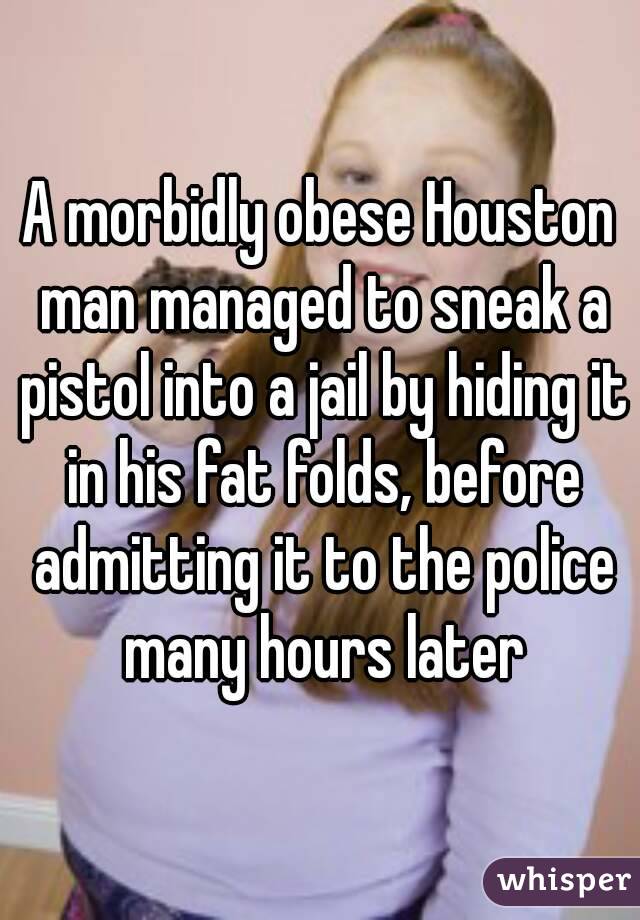 A morbidly obese Houston man managed to sneak a pistol into a jail by hiding it in his fat folds, before admitting it to the police many hours later
