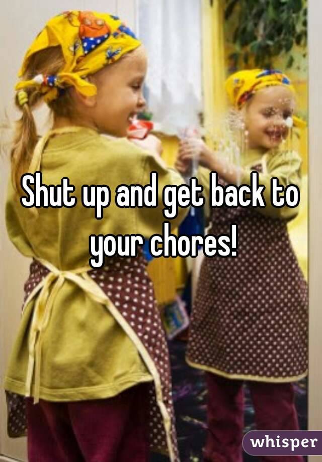 Shut up and get back to your chores!