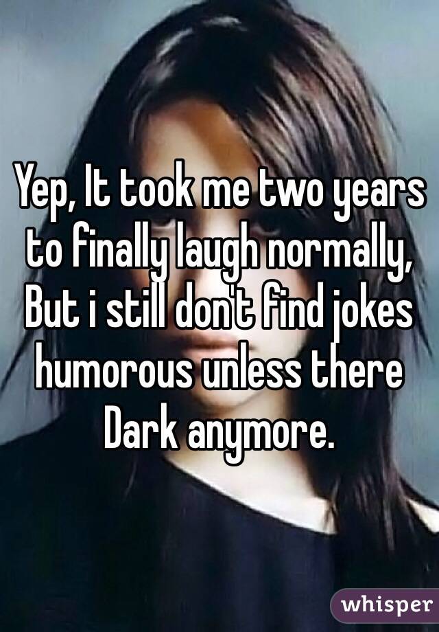 Yep, It took me two years to finally laugh normally, But i still don't find jokes humorous unless there Dark anymore.