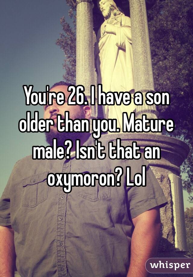 You're 26. I have a son older than you. Mature male? Isn't that an oxymoron? Lol