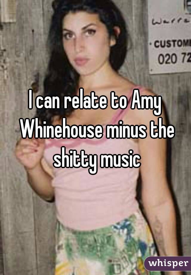 I can relate to Amy Whinehouse minus the shitty music