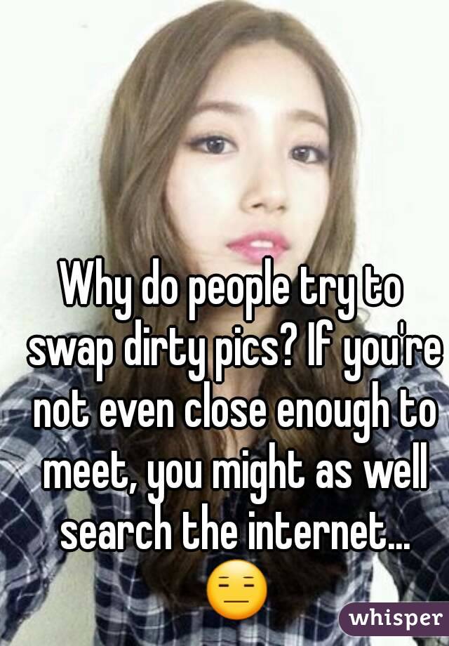 Why do people try to swap dirty pics? If you're not even close enough to meet, you might as well search the internet... 😑