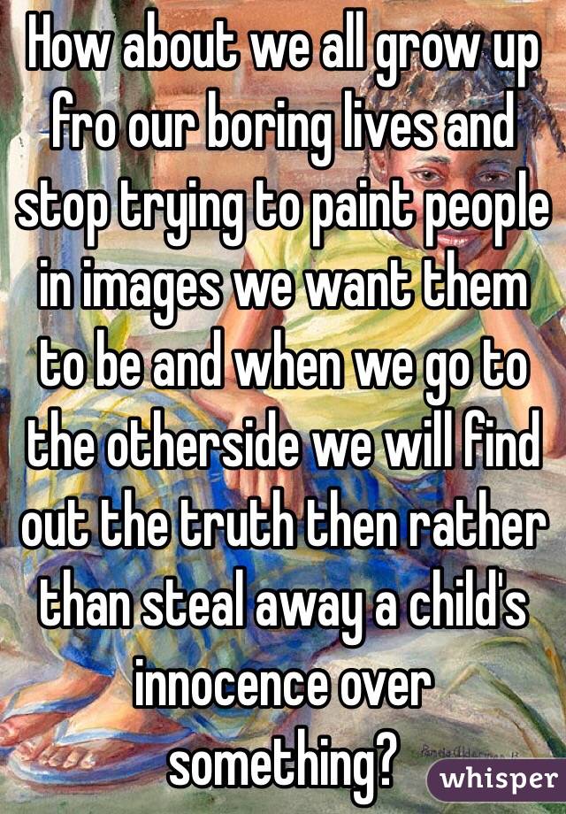 How about we all grow up fro our boring lives and stop trying to paint people in images we want them to be and when we go to the otherside we will find out the truth then rather than steal away a child's innocence over something?