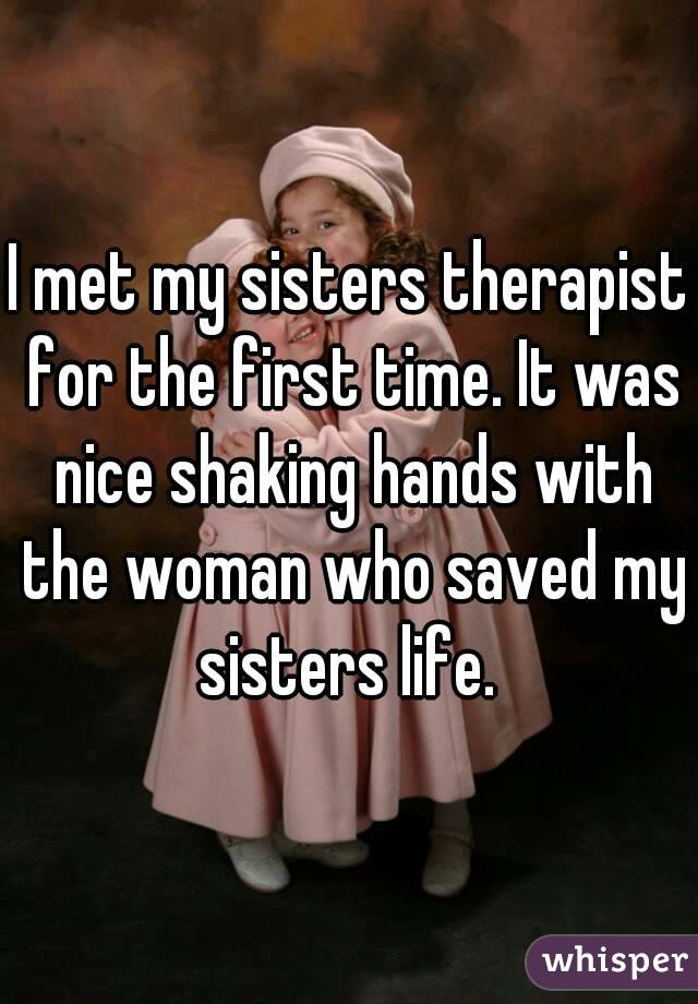 I met my sisters therapist for the first time. It was nice shaking hands with the woman who saved my sisters life. 