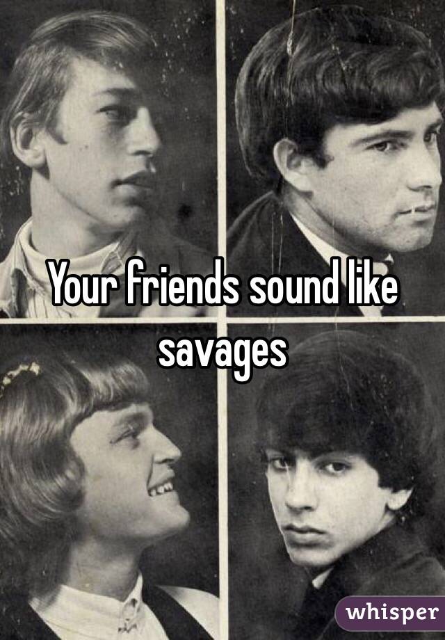 Your friends sound like savages 