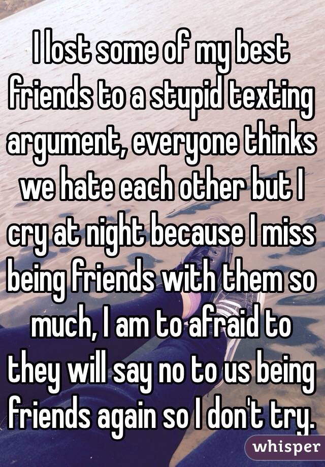 I lost some of my best friends to a stupid texting argument, everyone thinks we hate each other but I cry at night because I miss being friends with them so much, I am to afraid to they will say no to us being friends again so I don't try.