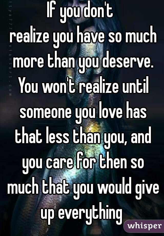 If you don't 
 realize you have so much more than you deserve. You won't realize until someone you love has that less than you, and you care for then so much that you would give up everything 