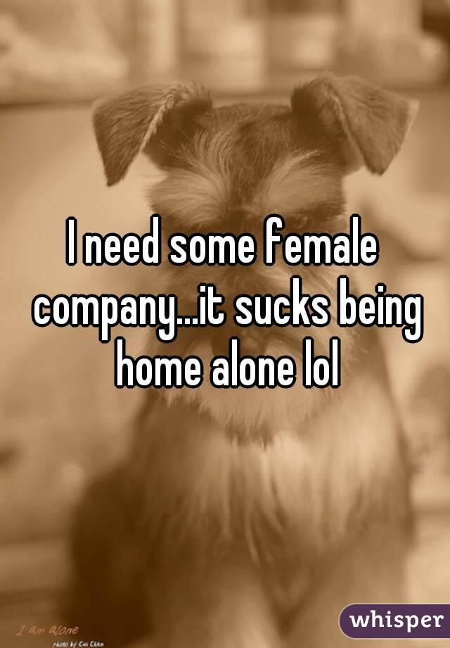 I need some female company...it sucks being home alone lol