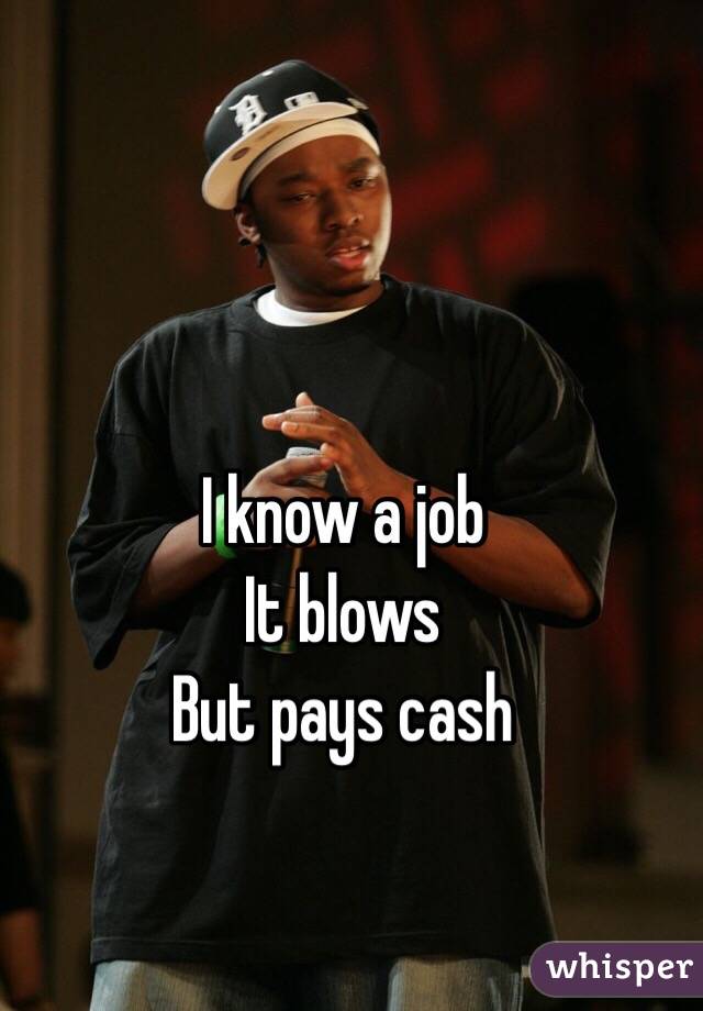 I know a job 
It blows
But pays cash