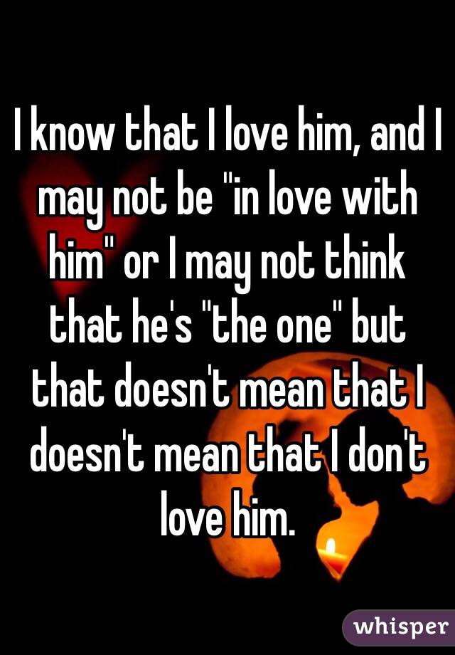 I know that I love him, and I may not be "in love with him" or I may not think that he's "the one" but that doesn't mean that I doesn't mean that I don't love him. 