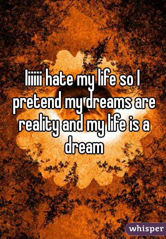 Iiiiii hate my life so I pretend my dreams are reality and my life is a dream