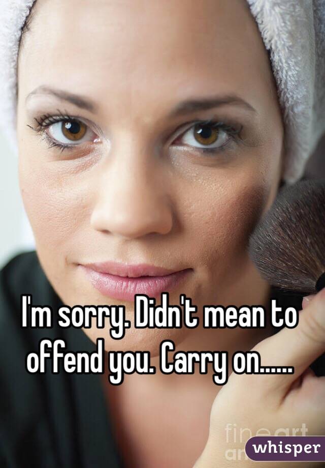 I'm sorry. Didn't mean to offend you. Carry on......
